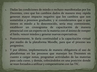 1. Dadas las condiciones de miedo o rechazo manifestadas por los
Docentes, creo que los cambios dados de manera muy rápida
generan mayor impacto negativo que los cambios que son
sometidos a procesos graduales; y si consideramos que o que
tienen es miedo a lo desconocido, sería muy conveniente,
establecer un cronograma de capacitación de manera
presencial con un experto en la materia con el ánimo de romper
el hielo, vencer miedos y generar nuevas expectativas.
2. Posteriormente, le daría continuidad a la capacitación virtual
por medio de la plataforma Moodle, para que el proceso sea
progresivo.
3. Y por último, implementaría de manera obligatoria el uso de
plataformas en los procesos que manejan los Docentes en
cuanto a cargar notas, programar actividades de las materias
para cada curso, y demás, colocándolos en una posición donde
se vean forzados a utilizar y compenetrarse con las TIC.
 