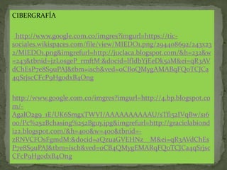 CIBERGRAFÍA
http://www.google.com.co/imgres?imgurl=https://tic-
sociales.wikispaces.com/file/view/MIEDO1.png/294408692/243x23
2/MIEDO1.png&imgrefurl=http://juclaca.blogspot.com/&h=232&w
=243&tbnid=jzLosgeP_rmftM:&docid=lfldbYjEeDk5aM&ei=qR3AV
dChEsP7e8S9uPAJ&tbm=isch&ved=0CBoQMygAMABqFQoTCJCa
4qSrjscCFcP9HgodxB4Ong
http://www.google.com.co/imgres?imgurl=http://4.bp.blogspot.co
m/-
AgalO2g9_1E/UK6SmgxTWVI/AAAAAAAAAAU/sTfi52IVqBw/s16
00/Pc%252Bchasing%252Bguy.jpg&imgrefurl=http://gracielabiond
i22.blogspot.com/&h=400&w=400&tbnid=-
zRNVCFOsFgmdM:&docid=aQzuaGVEHNz__M&ei=qR3AVdChEs
P7e8S9uPAJ&tbm=isch&ved=0CB4QMygEMARqFQoTCJCa4qSrjsc
CFcP9HgodxB4Ong
 