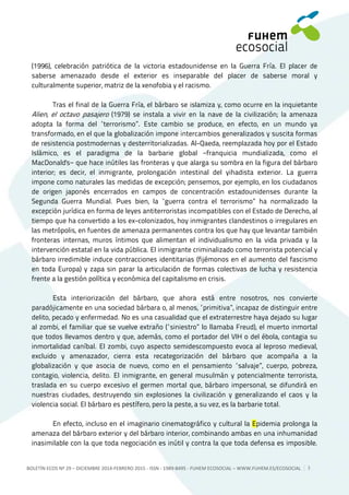 BOLETÍN ECOS Nº 29 – DICIEMBRE 2014-FEBRERO 2015 - ISSN - 1989-8495 - FUHEM ECOSOCIAL ‒ WWW.FUHEM.ES/ECOSOCIAL 3
(1996), celebración patriótica de la victoria estadounidense en la Guerra Fría. El placer de
saberse amenazado desde el exterior es inseparable del placer de saberse moral y
culturalmente superior, matriz de la xenofobia y el racismo.
Tras el final de la Guerra Fría, el bárbaro se islamiza y, como ocurre en la inquietante
Alien, el octavo pasajero (1979) se instala a vivir en la nave de la civilización; la amenaza
adopta la forma del “terrorismo”. Este cambio se produce, en efecto, en un mundo ya
transformado, en el que la globalización impone intercambios generalizados y suscita formas
de resistencia postmodernas y desterritorializadas. Al-Qaeda, reemplazada hoy por el Estado
Islámico, es el paradigma de la barbarie global −franquicia mundializada, como el
MacDonald's− que hace inútiles las fronteras y que alarga su sombra en la figura del bárbaro
interior; es decir, el inmigrante, prolongación intestinal del yihadista exterior. La guerra
impone como naturales las medidas de excepción; pensemos, por ejemplo, en los ciudadanos
de origen japonés encerrados en campos de concentración estadounidenses durante la
Segunda Guerra Mundial. Pues bien, la “guerra contra el terrorismo” ha normalizado la
excepción jurídica en forma de leyes antiterroristas incompatibles con el Estado de Derecho, al
tiempo que ha convertido a los ex-colonizados, hoy inmigrantes clandestinos o irregulares en
las metrópolis, en fuentes de amenaza permanentes contra los que hay que levantar también
fronteras internas, muros íntimos que alimentan el individualismo en la vida privada y la
intervención estatal en la vida pública. El inmigrante criminalizado como terrorista potencial y
bárbaro irredimible induce contracciones identitarias (fijémonos en el aumento del fascismo
en toda Europa) y zapa sin parar la articulación de formas colectivas de lucha y resistencia
frente a la gestión política y económica del capitalismo en crisis.
Esta interiorización del bárbaro, que ahora está entre nosotros, nos convierte
paradójicamente en una sociedad bárbara o, al menos, “primitiva”, incapaz de distinguir entre
delito, pecado y enfermedad. No es una casualidad que el extraterrestre haya dejado su lugar
al zombi, el familiar que se vuelve extraño (“siniestro” lo llamaba Freud), el muerto inmortal
que todos llevamos dentro y que, además, como el portador del VIH o del ébola, contagia su
inmortalidad caníbal. El zombi, cuyo aspecto semidescompuesto evoca al leproso medieval,
excluido y amenazador, cierra esta recategorización del bárbaro que acompaña a la
globalización y que asocia de nuevo, como en el pensamiento “salvaje”, cuerpo, pobreza,
contagio, violencia, delito. El inmigrante, en general musulmán y potencialmente terrorista,
traslada en su cuerpo excesivo el germen mortal que, bárbaro impersonal, se difundirá en
nuestras ciudades, destruyendo sin explosiones la civilización y generalizando el caos y la
violencia social. El bárbaro es pestífero, pero la peste, a su vez, es la barbarie total.
En efecto, incluso en el imaginario cinematográfico y cultural la Epidemia prolonga la
amenaza del bárbaro exterior y del bárbaro interior, combinando ambas en una inhumanidad
inasimilable con la que toda negociación es inútil y contra la que toda defensa es imposible.
 
