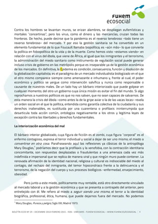 BOLETÍN ECOS Nº 29 – DICIEMBRE 2014-FEBRERO 2015 - ISSN - 1989-8495 - FUHEM ECOSOCIAL ‒ WWW.FUHEM.ES/ECOSOCIAL 4
Contra los hombres se levantan muros, se erizan alambres, se despliegan eufemísticas y
mortales “concertinas”, pero los virus, como el dinero y las mercancías, cruzan todas las
fronteras. De hecho, puede decirse que la pandemia es el reverso tenebroso −todo tiene un
reverso tenebroso− del mercado. Y por eso la gestión sanitaria se ha convertido en un
elemento fundamental de lo que Foucault llamaba biopolítica; es −aún más− lo que convierte
la política en fobiopolítica de la vida y de la muerte. Como hemos visto −estamos viendo− en
relación con el virus del ébola, que viene de África, al igual que los inmigrantes y el terrorismo,
la administración del miedo sanitario como instrumento de regulación social puede generar
incluso crisis de gobierno en las metrópolis porque es inseparable ya de la gestión económica
de los mercados. En definitiva, la Epidemia es condición, consecuencia, función y disolución de
la globalización capitalista; es el paradigma de un mercado individualista biologizado en el que
el otro mismo comparece siempre como amenazante e inhumano y, frente al cual, el poder
económico y político se yergue como intervención salvífica y nunca como responsable o
causante de nuestros males. De un lado hay un bárbaro interiorizado que puede golpear en
cualquier momento; del otro un gobierno cuya única misión es evitar el fin del mundo. Si algo
reprochamos a nuestros políticos es que no nos salven, que no sean capaces de salvarnos. De
esta manera la crisis del ébola −como antes la de la gripe aviar o la de las vacas locas− revela
un orden social en el que la política, entendida como garantía colectiva de la ciudadanía y sus
derechos inalienables, es sustituida por una cuarentena o profilaxis ininterrumpida que
desarticula toda acción común, ontologiza negativamente a los otros y legitima leyes de
excepción contra las libertades y derechos fundamentales.
La interiorización económica del mal
El bárbaro interior globalizado, cuya figura de ficción es el zombi, cuya figura “corporal” es el
enfermo contagioso, expresa el terror individual y social a dejar de ser uno mismo; el miedo a
convertirse en otra cosa. Parafraseando aquí las reflexiones ya clásicas de la antropóloga
Mary Douglas,1
podríamos decir que la profilaxis y la xenofobia, con la contracción identitaria
concomitante, son respuestas desplazadas o fraudulentas a una amenaza cada vez más
indefinida e impersonal que se replica de manera viral y que ningún muro puede contener. La
renovada afirmación de la identidad nacional, religiosa y cultural es indisociable del miedo al
contagio, del rechazo del inmigrante, del temor hipocondriaco frente a la delincuencia y el
terrorismo, de la negación del cuerpo y sus procesos biológicos −enfermedad, envejecimiento,
obesidad.
Pero junto a este miedo, políticamente muy rentable, está otro directamente vinculado
al mercado laboral y a la gestión económica y que se presenta a contrapelo del anterior, pero
entretejido con él. Me refiero al miedo a seguir siendo uno mismo, el terror a la identidad
biográfica, profesional, ética, humana, que puede dejarnos fuera del mercado. No podemos
1
Mary Douglas, Pureza y peligro, Siglo XXI, Madrid 1973.
 