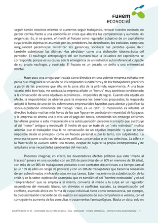 BOLETÍN ECOS Nº 29 – DICIEMBRE 2014-FEBRERO 2015 - ISSN - 1989-8495 - FUHEM ECOSOCIAL ‒ WWW.FUHEM.ES/ECOSOCIAL 5
seguir siendo nosotros mismos si queremos seguir trabajando, renovar nuestro contrato, no
perder comba frente a una economía en crisis que abarata las competencias y aumenta las
exigencias. Es, si se quiere, el miedo al fracaso como regulador subjetivo de un capitalismo
cuya presión objetiva es asumida por los perdedores, los desechados, los excluidos, como una
irregularidad pecaminosa. Privatizar las ganancias, socializar las pérdidas quiere decir
también subjetivizar las últimas −las pérdidas− como una disfunción idiosincrásica del
perdedor. El naufragio antropológico del ser humano bajo la licuadora del capitalismo se
corresponde, porque es su causa, con la emergencia de un individuo autorreferencial, culpable
de su propio naufragio, y asustado. El fracaso es un pecado, un delito y una enfermedad
mortal.
Hace poco una amiga que trabaja como directiva en una potente empresa editorial me
pedía que imaginara la situación de los empleados subalternos y de los trabajadores precarios
a partir de las presiones que ella, en la zona alta de la pirámide, experimenta. A una base
salarial más bien baja, me contaba, la empresa añade un “bonus” muy apetitoso condicionado
a la consecución de unos objetivos económicos... imposibles de lograr. Cuando ella objetó, en
efecto, la imposibilidad de obtener para la empresa los beneficios propuestos, la respuesta
adoptó la forma de uno de los eufemismos empresariales favoritos para alentar y justificar la
sobre-explotación inmanente del trabajo: “claro, es un reto”. El mecanismo es infalible: el
directivo trabaja muchas más horas de las que figuran en contrato sin necesidad de latigazos
y la empresa se ahorra una y otra vez el pago del bonus, obteniendo sin embargo altísimos
beneficios gracias a esta interpelación a la autosuperación personal (concepto que sustituye
al del “honor” antiguo y medieval). El hecho de que se trate de un “reto individual” implica
además que el trabajador viva la no consecución de un objetivo imposible −y que se sabe
imposible desde el principio− como un fracaso personal y, por lo tanto, con culpabilidad. La
empresa se pone a salvo así de acciones políticas concertadas o de iras colectivas. La cólera y
la frustración se vuelven sobre uno mismo, incapaz de superar la propia incompetencia y de
adaptarse a las necesidades cambiantes del mercado.
Podemos imaginar, en efecto, los devastadores efectos políticos que este “miedo al
fracaso” genera en una sociedad con un 25% de paro (más de un 60% en menores de 30 años),
con más de un 90% de trabajadores precarios o con contratos discontinuos o a tiempo parcial
(y un 13% de ellos en riesgo de pobreza) y con un 20% de trabajadores que tienen la sensación
de ser subestimados o infravalorados en sus tareas. Este mecanismo de subjetivización de la
crisis y de la sobre-explotación aparejada, que es también el del “hombre endeudado” y el del
“emprendedor” que se emplea a sí mismo, convierte el miedo y la culpa en un regulador
espontáneo del mercado laboral, sin chirridos ni conflictos sociales. La despolitización del
conflicto, asumido ahora en forma de culpa individual, tiene como consecuencia, por ejemplo,
la psiquiatrización creciente de los sujetos así separados de sus compañeros o vecinos, con el
consiguiente aumento de las consultas y tratamientos farmacológicos. Basta un dato: solo en
 