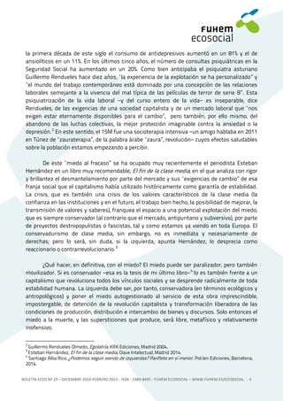 BOLETÍN ECOS Nº 29 – DICIEMBRE 2014-FEBRERO 2015 - ISSN - 1989-8495 - FUHEM ECOSOCIAL ‒ WWW.FUHEM.ES/ECOSOCIAL 6
la primera década de este siglo el consumo de antidepresivos aumentó en un 81% y el de
ansiolíticos en un 11%. En los últimos cinco años, el número de consultas psiquiátricas en la
Seguridad Social ha aumentado en un 20%. Como bien anticipaba el psiquiatra asturiano
Guillermo Rendueles hace diez años, “la experiencia de la explotación se ha personalizado” y
“el mundo del trabajo contemporáneo está dominado por una concepción de las relaciones
laborales semejante a la vivencia del mal típica de las películas de terror de serie B”. Esta
psiquiatrización de la vida laboral −y del curso entero de la vida− es inseparable, dice
Rendueles, de las exigencias de una sociedad capitalista y de un mercado laboral que “nos
exigen estar eternamente disponibles para el cambio”, pero también, por ello mismo, del
abandono de las luchas colectivas, la mejor protección imaginable contra la ansiedad o la
depresión.2
En este sentido, el 15M fue una socioterapia intensiva −un amigo hablaba en 2011
en Túnez de “zauraterapia”, de la palabra árabe “zaura”, revolución− cuyos efectos saludables
sobre la población estamos empezando a percibir.
De este “miedo al fracaso” se ha ocupado muy recientemente el periodista Esteban
Hernández en un libro muy recomendable, El fin de la clase media, en el que analiza con rigor
y brillantez el desmantelamiento por parte del mercado y sus “exigencias de cambio” de esa
franja social que el capitalismo había utilizado históricamente como garantía de estabilidad.
La crisis, que es también una crisis de los valores característicos de la clase media (la
confianza en las instituciones y en el futuro, el trabajo bien hecho, la posibilidad de mejorar, la
transmisión de valores y saberes), franquea el espacio a una potencial explotación del miedo,
que es siempre conservador (al contrario que el mercado, antipuritano y subversivo), por parte
de proyectos destropopulistas o fascistas, tal y como estamos ya viendo en toda Europa. El
conservadurismo de clase media, sin embargo, no es inmediata y necesariamente de
derechas; pero lo será, sin duda, si la izquierda, apunta Hernández, lo desprecia como
reaccionario o contrarrevolucionario.3
¿Qué hacer, en definitiva, con el miedo? El miedo puede ser paralizador, pero también
movilizador. Si es conservador −esa es la tesis de mi último libro−4
lo es también frente a un
capitalismo que revoluciona todos los vínculos sociales y se desprende radicalmente de toda
estabilidad humana. La izquierda debe ser, por tanto, conservadora (en términos ecológicos y
antropológicos) y poner el miedo autogestionado al servicio de esta obra imprescindible,
impostergable, de detención de la revolución capitalista y transformación liberadora de las
condiciones de producción, distribución e intercambio de bienes y discursos. Solo entonces el
miedo a la muerte, y las supersticiones que produce, será libre, metafísico y relativamente
inofensivo.
2
Guillermo Rendueles Olmedo, Egolatría, KRK Ediciones, Madrid 2004.
3
Esteban Hernández, El fin de la clase media, Clave Intelectual, Madrid 2014.
4
Santiago Alba Rico, ¿Podemos seguir siendo de izquierdas? Panfleto en sí menor. Pol.len Ediciones, Barcelona,
2014.
 