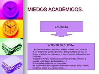 MIEDOS ACADÉMICOS.


                            EXÁMENES




                    A TENER EN CUENTA
 • En Secundaria tendrás más exámenes al tener más         materias.
 •Será importante que te organices y dediques todos los días un
 tiempo al estudio (no dejes para el final el estudio de las diferentes
 materias).
 •Elabora un horario de estudio (planifica tus tardes, materias a
 estudiar, actividades extraescolares,…).
 •Consulta las dudas con tus profesores.
 •La nota final no sólo depende del examen: trabajo diario, trabajo,
 cuaderno, actitud y comportamiento, …
 