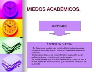 MIEDOS ACADÉMICOS.


                          SUSPENDER




                   A TENER EN CUENTA
 • En Secundaria tendrás más presión al tener más asignaturas.
 •Si quieres evitar el suspenso tómate en serio la etapa desde el
 comienzo.
 •Cada materia dispone de unos criterios de evaluación que el
 profesor/a deberá comunicaros a los alumnos/as.
 •La mayor parte de suspensos en Secundaria son debidos más a
 la falta de estudio o desmotivación que a la falta de capacidad del
 alumnado.
 