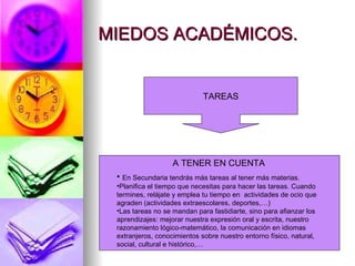 MIEDOS ACADÉMICOS.


                             TAREAS




                   A TENER EN CUENTA
 • En Secundaria tendrás más tareas al tener más materias.
 •Planifica el tiempo que necesitas para hacer las tareas. Cuando
 termines, relájate y emplea tu tiempo en actividades de ocio que
 agraden (actividades extraescolares, deportes,…)
 •Las tareas no se mandan para fastidiarte, sino para afianzar los
 aprendizajes: mejorar nuestra expresión oral y escrita, nuestro
 razonamiento lógico-matemático, la comunicación en idiomas
 extranjeros, conocimientos sobre nuestro entorno físico, natural,
 social, cultural e histórico,…
 
