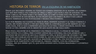HISTORIA DE TERROR: EN LA ESQUINA DE MI HABITACIÓN
DESDE QUE RECUERDO SIEMPRE HA TENIDO ESA SONRISA SINIESTRA EN SU ROSTRO, ESA SONRISA
QUE MÁS BIEN PARECE UNA CORTADA DE OREJA A OREJA Y QUE NUNCA DEJA DE SANGRAR; NO
TIENE CABELLO, NO TIENE NARIZ Y NO TIENE OJOS, ES COMO SI FUERA SOLO PIEL BLANCA Y DURA.
MIDE ALREDEDOR DE DOS METROS, ES TAN PÁLIDO QUE CASI PARECE BLANCO Y SUS LARGOS
BRAZOS TERMINAN EN UNA PUNTIAGUDAS Y NEGRAS UÑAS PODRIDAS.
LO VI POR PRIMERA VEZ CUANDO YO TENÍA 6 AÑOS, DESPERTÉ AGITADO Y AL VERLO COMENCÉ A
GRITAR, MIS PADRES FUERON A VER QUE TENIA PERO AL CONTARLES ELLOS ME DIJERON QUE NO
HABÍA NADA, POR LO QUE COMPRENDÍ QUE SOLO YO LO VEÍA, Y DESDE ENTONCES, NOCHE TRAS
NOCHE LO VEO, SIEMPRE CON EL MIEDO DE QUE ALGÚN DÍA ME HAGA DAÑO.
HACE POCO, ENCONTRÉ EN EL PERIÓDICO UNA PSÍQUICA LOCAL, Y A PESAR DE MIS BAJAS
EXPECTATIVAS, FUI A VERLA, PERO CUANDO APENAS IBA A CONTARLE, ESA COSA APARECIÓ AHÍ, Y
ASUSTADO ME DI CUENTA DE QUE ELLA TAMBIÉN LO VEÍA, LE ROGUÉ QUE ME AYUDARA Y ME DIJO
QUE TENÍA QUE HABLAR CON LA GENTE SOBRE ÉL, QUE LES DESCRIBIERA LO MÁS DETALLADO
POSIBLE COMO ERA Y QUE ASÍ, ALGUIEN AL IMAGINARLO COMO ES, UNA NOCHE VOLTEARA A LA
ESQUINA DE SU HABITACIÓN Y AHÍ ESTARÁ ÉL, PARADO, INMÓVIL, CON ESA ATERRADORA
SONRISA…ASÍ QUE ESPERO QUE TÚ, QUE ESTÁS LEYENDO ESTO, PUEDAS IMAGINARLO Y LLEVÁRTELO
CONTIGO…
 
