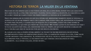HISTORIA DE TERROR: LA MUJER EN LA VENTANA
HACE MÁS DE UNA SEMANA QUE LA VEO TODOS LOS DÍAS, EN LA ZONA RURAL DONDE VIVO LAS CASAS ESTÁN
MUY LEJOS UNA DE LA OTRA PERO NOSOTROS Y NUESTRA VECINA SOMOS LA EXCEPCIÓN, SU CASA ESTÁ AL LADO
DE LA MÍA Y DESDE MI CUARTO PUEDO VER PERFECTAMENTE LA VENTANA DE SU HABITACIÓN.
HACE UNA SEMANA ME DI CUENTA DE QUE ELLA ESTABA AHÍ, MIRÁNDOME FIJAMENTE DESDE SU VENTANA; LA
AUSENCIA DE LUZ NO ME PERMITE VERLA CON CLARIDAD, PERO PUEDO VERLA AHÍ, MOVIÉNDOSE SUTILMENTE
DE ATRÁS PARA DELANTE, Y CUANDO SALE UN POQUITO DE LA PENUMBRA, PUEDO VER COMO SONRÍE DE
FORMA SINIESTRA, LO QUE MÁS QUE MIEDO ME CAUSA ENOJO. MIS PADRES LLEVAN YA DOS SEMANAS DE VIAJE Y
YO YA NO AGUANTO MÁS VERLA AHÍ, MIRÁNDOME TODO EL TIEMPO; ASÍ QUE HOY DECIDÍ IR A HABLAR CON
ELLA Y DECIRLE QUE DEJE DE HACER ESO POR QUE ME RESULTA INCOMODO.
AL LLEGAR A SU CASA LA PUERTA ESTABA ABIERTA Y AL TOCAR Y NO RECIBIR RESPUESTA DECIDÍ ENTRAR,
RECORRÍ MOLESTA TODAS LAS HABITACIONES EXCEPTO UNA, LA HABITACIÓN DONDE YO LA VEÍA, TOME VALOR
Y ENTRE GRITANDO Y RECLAMÁNDOLE. AL ENTRAR PUDE VER EN EL TECHO EL VENTILADOR ENCENDIDO Y A
ELLA MIRANDO POR LA VENTANA; LA OSCURIDAD HIZO QUE TARDARA UNOS SEGUNDOS EN VERLA
CLARAMENTE.. ELLA ESTABA COLGADA, ESTABA MUERTA…
 