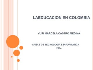 LAEDUCACION EN COLOMBIA
YURI MARCELA CASTRO MEDINA
AREAS DE TEGNOLOGIA E INFORMATICA
2014
 