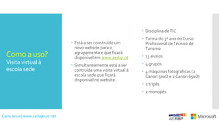 Como a uso?
Visita virtual à
escola sede
 Está a ser construído um
novo website para o
agrupamento e que ficará
disponível em www.aerbp.pt
 Simultaneamente está a ser
contruída uma visita virtual à
escola sede que ficará
disponível no website.
 Disciplina deTIC
 Turma do 3º ano do Curso
Profissional deTécnico de
Turismo
 13 alunos
 4 grupos
 4 máquinas fotográficas (2
Canon 500D e 2 Canon 650D)
 2 tripés
 2 monopés
Carla Jesus | www.carlajesus.net
 