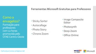 Como a
envagelizo?
Formação para
professores
com 12 horas
promovida pelo
CFAECentro-Oeste
 Sticky Sorter
 Autocollage
 Photo Story
 Chrono Zoom
 Image Composite
Editor
 Photosynth
 Deep Zoom
 Office Online
Ferramentas Microsoft Gratuitas para Professores
Carla Jesus | www.carlajesus.net
 