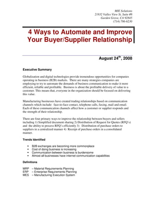 MIE Solutions
                                                            21832 Valley View St, Suite #8
                                                                Garden Grove, CA 92845
                                                                          (714) 786-6230


   4 Ways to Automate and Improve
   Your Buyer/Supplier Relationship

                                                                August 24th, 2008

Executive Summary

Globalization and digital technologies provide tremendous opportunities for companies
operating in business (B2B) markets. There are many strategies companies are
employing to try to automate the demands of business communication to make it more
efficient, reliable and profitable. Business is about the profitable delivery of value to a
customer. This means that, everyone in the organization should be focused on delivering
this value.

Manufacturing businesses have created trading relationships based on communication
channels which include: face-to-face contact, telephone calls, faxing, mail and email.
Each of these communication channels affect how a customer or supplier responds and
the strength of their relationship.

There are four primary ways to improve the relationship between buyers and sellers
including 1) Simplified document sharing 2) Distribution of Request for Quotes (RFQ’s)
and the ability to process RFQ’s efficiently 3) Distribution of purchase orders to
suppliers in a centralized manner 4) Receipt of purchase orders in a consolidated
manner.

Trends Identified

       B2B exchanges are becoming more commonplace
       Cost of doing business is increasing
       Communication between business is burdensome
       Almost all businesses have internet communication capabilities

Definitions

MRP    – Material Requirements Planning
ERP    – Enterprise Requirements Planning
MES    – Manufacturing Execution System
 