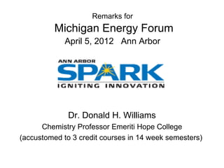 Remarks for
          Michigan Energy Forum
             April 5, 2012 Ann Arbor




              Dr. Donald H. Williams
      Chemistry Professor Emeriti Hope College
(accustomed to 3 credit courses in 14 week semesters)
 