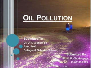 OIL POLLUTION
Submitted To :
Dr. D. T. Vaghela Sir
Asst. Prof.
College of Fisheries Veraval
Submitted By :
Mr. H. M. Chudasama
J3-00106-2009
 