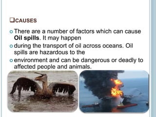CAUSES
 There are a number of factors which can cause
Oil spills. It may happen
 during the transport of oil across oceans. Oil
spills are hazardous to the
 environment and can be dangerous or deadly to
affected people and animals.
 