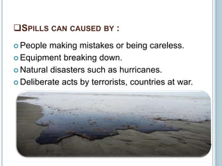 SPILLS CAN CAUSED BY :
 People making mistakes or being careless.
 Equipment breaking down.
 Natural disasters such as hurricanes.
 Deliberate acts by terrorists, countries at war.
 