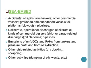 SEA-BASED
 Accidental oil spills from tankers; other commercial
vessels; grounded and abandoned vessels; oil
platforms (blowouts); pipelines.
 Deliberate, operational discharges of oil from all
kinds of commercial vessels (ship- or cargo-related
discharges);oil platforms; pipelines.
 Emissions of nmVOCs and PAHs from tankers and
pleasure craft, and from oil extraction.
 Other ship-related activities (dry docking,
scrapping).
 Other activities (dumping of oily waste, etc.)
 