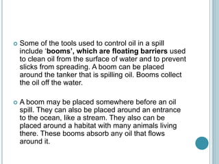  Some of the tools used to control oil in a spill
include ‘booms’, which are floating barriers used
to clean oil from the surface of water and to prevent
slicks from spreading. A boom can be placed
around the tanker that is spilling oil. Booms collect
the oil off the water.
 A boom may be placed somewhere before an oil
spill. They can also be placed around an entrance
to the ocean, like a stream. They also can be
placed around a habitat with many animals living
there. These booms absorb any oil that flows
around it.
 