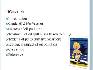 CONTENT
 Introduction
 Crude oil & It’s fraction
 Sources of oil pollution
 Treatment of oil spill at sea beach cleaning
 Toxicity of petroleum hydrocarbons
 Ecological impact of oil pollution
 Case study
 Reference
 