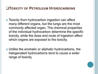 TOXICITY OF PETROLEUM HYDROCARBONS
 Toxicity from hydrocarbon ingestion can affect
many different organs, but the lungs are the most
commonly affected organ. The chemical properties
of the individual hydrocarbon determine the specific
toxicity, while the dose and route of ingestion affect
which organs are exposed to the toxicity.
 Unlike the aromatic or aliphatic hydrocarbons, the
halogenated hydrocarbons tend to cause a wider
range of toxicity.
 