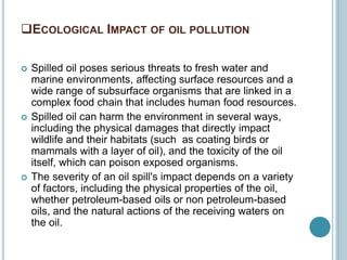 ECOLOGICAL IMPACT OF OIL POLLUTION
 Spilled oil poses serious threats to fresh water and
marine environments, affecting surface resources and a
wide range of subsurface organisms that are linked in a
complex food chain that includes human food resources.
 Spilled oil can harm the environment in several ways,
including the physical damages that directly impact
wildlife and their habitats (such as coating birds or
mammals with a layer of oil), and the toxicity of the oil
itself, which can poison exposed organisms.
 The severity of an oil spill's impact depends on a variety
of factors, including the physical properties of the oil,
whether petroleum-based oils or non petroleum-based
oils, and the natural actions of the receiving waters on
the oil.
 
