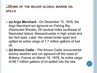 SOME OF THE MAJOR GLOBAL MARINE OIL
SPILLS
 (a) Argo Merchant - On December 15, 1976, the
Argo Merchant ran aground on Fishing Rip
(Nantucket Shoals), 29 nautical miles southeast of
Nantucket Island, Massachusetts in high winds and
ten foot seas. Later, the vessel broke apart and
spilled its entire cargo of 7.7 million gallons of fuel
oil.
 (b) Amoco Cadiz - The Amoco Cadiz encountered
stormy weather and ran aground off the coast of
Brittany, France on March 16, 1978. Its entire cargo
of 68.7 million gallons of oil spilled into the sea.
 