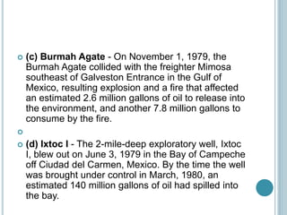  (c) Burmah Agate - On November 1, 1979, the
Burmah Agate collided with the freighter Mimosa
southeast of Galveston Entrance in the Gulf of
Mexico, resulting explosion and a fire that affected
an estimated 2.6 million gallons of oil to release into
the environment, and another 7.8 million gallons to
consume by the fire.

 (d) Ixtoc I - The 2-mile-deep exploratory well, Ixtoc
I, blew out on June 3, 1979 in the Bay of Campeche
off Ciudad del Carmen, Mexico. By the time the well
was brought under control in March, 1980, an
estimated 140 million gallons of oil had spilled into
the bay.
 