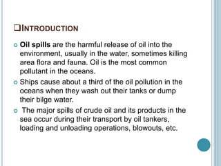 INTRODUCTION
 Oil spills are the harmful release of oil into the
environment, usually in the water, sometimes killing
area flora and fauna. Oil is the most common
pollutant in the oceans.
 Ships cause about a third of the oil pollution in the
oceans when they wash out their tanks or dump
their bilge water.
 The major spills of crude oil and its products in the
sea occur during their transport by oil tankers,
loading and unloading operations, blowouts, etc.
 