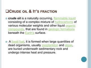 CRUDE OIL & IT’S FRACTION
 crude oil is a naturally occurring, flammable liquid
consisting of a complex mixture of hydrocarbons of
various molecular weights and other liquid organic
compounds, that are found in geologic formations
beneath the Earth's surface.
 A fossil fuel, it is formed when large quantities of
dead organisms, usually zooplankton and algae,
are buried underneath sedimentary rock and
undergo intense heat and pressure.
 