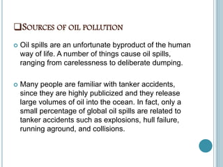 SOURCES OF OIL POLLUTION
 Oil spills are an unfortunate byproduct of the human
way of life. A number of things cause oil spills,
ranging from carelessness to deliberate dumping.
 Many people are familiar with tanker accidents,
since they are highly publicized and they release
large volumes of oil into the ocean. In fact, only a
small percentage of global oil spills are related to
tanker accidents such as explosions, hull failure,
running aground, and collisions.
 
