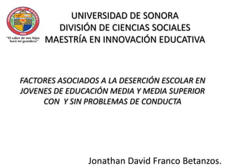 UNIVERSIDAD DE SONORA DIVISIÓN DE CIENCIAS SOCIALES MAESTRÍA EN INNOVACIÓN EDUCATIVA FACTORES ASOCIADOS A LA DESERCIÓN ESCOLAR EN JOVENES DE EDUCACIÓN MEDIA Y MEDIA SUPERIOR CON  Y SIN PROBLEMAS DE CONDUCTA Jonathan David Franco Betanzos. 