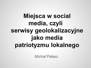 Miejsca w social
      media, czyli
serwisy geolokalizacyjne
       jako media
 patriotyzmu lokalnego
       Michał Pałasz
 