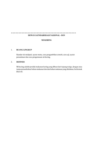 ===========================================
           DEWAN SATNDARDISASI NASIONAL - DSN

                                     MI KERING




1.   RUANG LINGKUP

     Standar ini meliputi, syarat mutu, cara pengambilan contoh, cara uji, syarat
     penandaan dan cara pengemasan mi kering.

2.   DEFINISI

     Mi kering adalah produk makanan kering yang dibuat dari tepung terigu, dengan atau
     tanpa penambahan bahan makanan lain dan bahan makanan yang diizinkan, berbentuk
     khas mi.
 