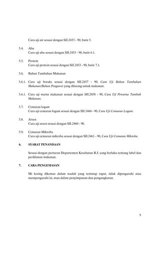 Cara uji air sesuai dengan SII.2453 - 90, butir 5.

5.4.   Abu
       Cara uji abu sesuai dengan SII.2453 - 90, butir 6.1.

5.5.   Protein
       Cara uji protein sesuai dengan SII.2453 - 90, butir 7.1.

5.6.   Bahan Tambahan Makanan

5.6.1. Cara uji boraks sesuai dengan SII.2457 - 90, Cara Uji Bahan Tambahan
       Makanan/Bahan Pengawet yang dilarang untuk makanan.

5.6.1. Cara uji warna makanan sesuai dengan SII.2458 - 90, Cara Uji Pewarna Tambah
       Makanan.

5.7.   Cemaran logam
       Cara uji cemaran logam sesuai dengan SII.2460 - 90, Cara Uji Cemaran Logam.

5.8.   Arsen
       Cara uji arsen sesuai dengan SII.2460 - 90.

5.9.   Cemaran Mikroba
       Cara uji cemaran mikroba sesuai dengan SII.2461 - 90, Cara Uji Cemaran Mikroba.

6.     SYARAT PENANDAAN

       Sesuai dengan perturan Departemen Kesehatan R.I. yang berlaku tentang label dan
       periklanan makanan.

7.     CARA PENGEMASAN

       Mi kering dikemas dalam wadah yang tertutup rapat, tidak dipengaruhi atau
       mempengaruhi isi, man dalam penyimpanan dan pengangkutan.




                                                                                         5
 