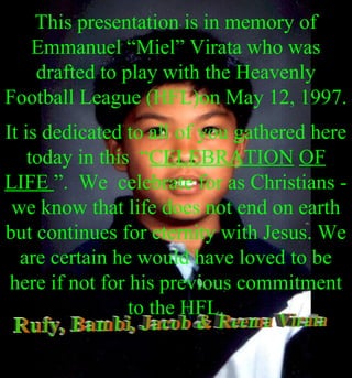 ..
This presentation is in memory of
Emmanuel “Miel” Virata who was
drafted to play with the Heavenly
Football League (HFL)on May 12, 1997.
It is dedicated to all of you gathered here
today in this “CELEBRATION OF
LIFE ”. We celebrate for as Christians -
we know that life does not end on earth
but continues for eternity with Jesus. We
are certain he would have loved to be
here if not for his previous commitment
to the HFL.
 