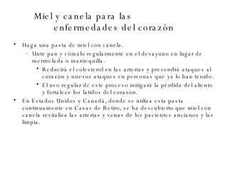 Miel y canela para las  enfermedades del corazón Haga una pasta de miel con canela.  Unte pan y cómalo regularmente en el desayuno en lugar de mermelada o mantequilla.  Reducirá el colesterol en las arterias y prevendrá ataques al corazón y nuevos ataques en personas que ya lo han tenido. El uso regular de este proceso mitigará la pérdida del aliento y fortalece los latidos del corazón. En Estados Unidos y Canadá, donde se utiliza esta pasta continuamente en Casas de Retiro, se ha descubierto que miel con canela revitaliza las arterias y venas de los pacientes ancianos y las limpia. 