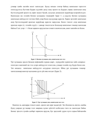 улмаар эдийн засгийн өсөлт хангагддаг. Бусад нөхцөл хэвээр байхад капиталын хэрэглээг
нэмэгдүүлэхэд бүтээмж буурах хуулийн дагуу ахиу орлого нь буурдаг учраас капиталын ахиу
бүтээгдэхүүний орлого нь сөрөг налалт бүхий, зугуухан доошилсон муруйгаар илэрхийлэгддэг.
Капиталын зах зээлийн богино хугацааны тэнцвэрийг Зураг 1- д үзүүлэв. Богино хугацаанд
капиталын нийлүүлэлт тогтмол байх учир босоо шулуунаар дүрслэв. Харин эрэлтийг капиталын
ахиу бүтээгдэхүүний орлогын муруйгаар дүрслэн харууллаа. Босоо тэнхлэг дээр капиталын
орлогын норм (r), зээлийн хүү(i)- г давхар тэмдэглэсэн болохоор капиталын тэнцвэр хангагдаж
байгаа Е цэг дээр r = i болж хөрөнгө оруулалтын хэмжээ оновчлогдож, ашиг хамгийн их болно.
Зураг 1. Богино хугацаан дахь капиталын зах зээл
Урт хугацаанд эрсдэл багасан инфляцийн хурдац саарч , хүмүүсийн хуримтлал хийх сонирхол
нэмэгдвэл мөнгөний зах зээл дээрх нийлүүлэлт нэмэгдэж, улмаар зээлийн хүү буурч болох юм.
Энэ нөхцөлд капиталын нийлүүлэлт алгуурхан нэмэгддэг. Иймд урт хугацааны тэнцвэр
хангагдсанаар шинээр хадгаламж үүсэх үйл явц зогсдог (Зураг 2) .
Зураг 2. Урт хугацаан дахь капиталын зах зээл
Капитал нь дангаараа эзэндээ ашиг, орлого авч ирж чаддаггүй. Энэ боломж нь овсгоо, самбаа
буюу удирдах ур чадвар гэдэг өвөрмөц хүчин зүйлтэй холбогдож гэмээ нь хангагддаг байна.
Бизнес эрхлэгч тухайн салбарт хөрөнгөө оруулж, бүх эрсдэлийг үүрэн хүчээ сорьж байгаагийн
 