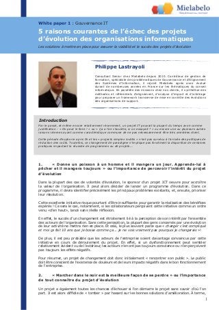 1
White paper 1 : Gouvernance IT
Philippe Lastrayoli
Consultant Senior chez Mielabelo depuis 2010. Contrôleur de gestion de
formation, spécialiste des problématiques de Gouvernance et d’Alignement
des Systèmes d’Information, il rejoint Mielabelo après avoir évolué
durant de nombreuses années en France sur les thématiques du conseil
informatique. En parallèle des missions chez nos clients, il synthétise des
méthodes et référentiels d’alignement, d’analyse d’impact et d’arbitrage
pour proposer un framework transverse de mise en contrôle des évolutions
des organisations de support.
1. « Donne un poisson à un homme et il mangera un jour. Apprends-lui à
pêcher et il mangera toujours » ou l’importance de percevoir l’intérêt du projet
d’évolution
Dans la plupart des cas de volontés d’évolution, le sponsor d’un projet ICT oeuvre pour accroître
la valeur de l’organisation. Il peut alors décider de lancer un programme d’évolution. Dans ce
programme, il devra identiﬁer précisément les principaux problèmes existants, et, ensuite, prioriser
leur résolution.
Cette excellente initiative risque pourtant d’être insufﬁsante pour garantir la réalisation des bénéﬁces
espérés ! Ce sera le cas, notamment, si les collaborateurs perçoivent cette initiative comme un ordre
venu «d’en haut», lancé sans réelle réﬂexion.
En effet, le succès d’un changement est étroitement lié à la perception de son intérêt par l’ensemble
des acteurs de l’organisation. Sans cette perception, la plupart des gens concernés par une évolution
de leur activité ne mettra rien en place. Et cela, le plus souvent parce que « changer c’est compliqué
et moi ça fait 10 ans que je bosse comme ça... je ne vois vraiment pas pourquoi je changerais »!
De plus, il est peu probable que les acteurs de l’entreprise soient davantage convaincus par cette
initiative en cours de déroulement du projet. En effet, si un dysfonctionnement peut sembler
relativement évident vu de l’extérieur, les acteurs n’en ont pas toujours conscience ou n’en perçoivent
pas toujours les effets négatifs.
Pour résumer, un projet de changement doit donc initialement « rencontrer son public ». Le public
doit être conscient de l’existence de douleurs et de leurs impacts négatifs dans le bon fonctionnement
de l’entreprise.
2. « Marcher dans le noir est la meilleure façon de se perdre » ou l’importance
de tout connaître du projet d’évolution
Un projet a également toutes les chances d’échouer si l’on démarre le projet sans savoir d’où l’on
part. Il est alors difﬁcile de « tomber » par hasard sur les bonnes solutions d’amélioration. À terme,
5 raisons courantes de l’échec des projets
d’évolution des organisations informatiques
Les solutions à mettre en place pour assurer la viabilité et le succès des projets d’évolution
Par le passé, et même encore relativement récemment, un projet IT pouvait la plupart du temps avoir comme
justiﬁcation : « On peut le faire ! » ou « Ça a l’air chouette, si on essayait ? » ou encore une ou plusieurs autres
raisons internes ayant comme caractéristique commune de ne pas nécessairement être très orientées client.
Cette période d’euphorie a pris ﬁn et les « projects simplex inutilis » n’ont pas survécu à l’arrivée des politiques de
réduction des coûts. Toutefois, ce changement de paradigme n’implique pas forcément la disparition de certaines
pratiques impactant la réussite de programmes ou de projets...
Introduction
 