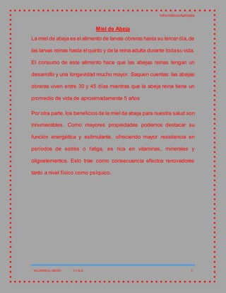 InformáticaAplicada
VILLARRELA, ABDIEL 1 C.N.A. 1
Miel de Abeja
La miel de abeja es el alimento de larvas obreras hasta su tercerdía,de
las larvas reinas hasta elquinto y de la reina adulta durante todasu vida.
El consumo de este alimento hace que las abejas reinas tengan un
desarrollo y una longevidad mucho mayor. Saquen cuentas: las abejas
obreras viven entre 30 y 45 días mientras que la abeja reina tiene un
promedio de vida de aproximadamente 5 años
Por otra parte, los beneficiosde la miel de abeja para nuestra salud son
innumerables. Como mayores propiedades podemos destacar su
función energética y estimulante, ofreciendo mayor resistencia en
períodos de estrés o fatiga, es rica en vitaminas, minerales y
oligoelementos. Esto trae como consecuencia efectos renovadores
tanto a nivel físico como psíquico.
 