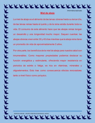 InformáticaAplicada
NORIEGA, BRYAN GRUPO:CONSTRUCCION NAVAL I ALPHA 1
Miel de abeja
La miel de abaja es el alimento de las larvas obreras hasta su tercerdía,
de las larvas reinas hasta el quinto y de la reina adulta durante toda su
vida. El consumo de este alimento hace que las abejas reinas tengan
un desarrollo y una longevidad mucho mayor. Saquen cuentas: las
abejas obreras viven entre 30 y 45 días mientras que la abeja reina tiene
un promedio de vida de aproximadamente 5 años.
Por otra parte, los beneficiosde la miel de abeja para nuestra salud son
innumerables. Como mayores propiedades podemos destacar su
función energética y estimulante, ofreciendo mayor resistencia en
periodos de estrés o fatiga, es rica en vitaminas, minerales y
oligoelementos. Esto trae como consecuencia efectos renovadores
tanto a nivel físico como psíquico.
