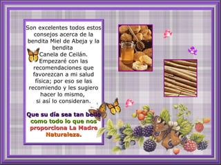 Son excelentes todos estos consejos acerca de la bendita Miel de Abeja y la bendita  Canela de Ceilán. Empezaré con las recomendaciones que favorezcan a mi salud física; por eso se las recomiendo y les sugiero hacer lo mismo,  si así lo consideran. Que su día sea tan bello  como todo lo que nos   proporciona La Madre   Naturaleza. 