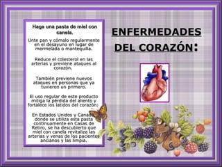 ENFERMEDADES DEL CORAZÓN : Unte pan y cómalo regularmente en el desayuno en lugar de mermelada o mantequilla. Reduce el colesterol en las arterias y previene ataques al corazón.  También previene nuevos ataques en personas que ya tuvieron un primero. El uso regular de este producto mitiga la pérdida del aliento y fortalece los latidos del corazón.  En Estados Unidos y Canadá, donde se utiliza esta pasta continuamente en Casas de Retiro, se ha descubierto que miel con canela revitaliza las arterias y venas de los pacientes ancianos y las limpia. Haga una pasta de miel con canela. 