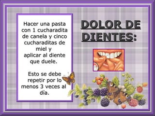Hacer una pasta con 1 cucharadita de canela y cinco cucharaditas de miel y  aplicar al diente que duele.  Esto se debe repetir por lo menos 3 veces al  día. DOLOR DE DIENTES :   