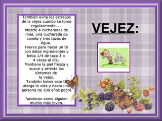 También evita los estragosTambién evita los estragos
de la vejez cuando se tomade la vejez cuando se toma
regularmente. ..regularmente. ..
Mezcle 4 cucharadas deMezcle 4 cucharadas de
miel, una cucharada demiel, una cucharada de
canela y tres tazas decanela y tres tazas de
Agua.Agua.
Hierva para hacer un téHierva para hacer un té
con estos ingredientes ycon estos ingredientes y
beba 1/4 de taza 3 obeba 1/4 de taza 3 o
4 veces al día.4 veces al día.
Mantiene la piel fresca yMantiene la piel fresca y
suave y arresta lossuave y arresta los
síntomas desíntomas de
la vejez.la vejez.
También beber este téTambién beber este té
alarga la vida y hasta unaalarga la vida y hasta una
persona de 100 años podrápersona de 100 años podrá
funcionar como alguienfuncionar como alguien
mucho más joven.mucho más joven.
VEJEZVEJEZ::
 