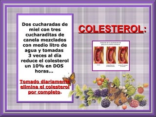 Dos cucharadas deDos cucharadas de
miel con tresmiel con tres
cucharaditas decucharaditas de
canela mezcladoscanela mezclados
con medio litro decon medio litro de
agua y tomadasagua y tomadas
3 veces al día3 veces al día
reduce el colesterolreduce el colesterol
un 10% en DOSun 10% en DOS
horas...horas...
Tomado diariamenteTomado diariamente
elimina el colesterolelimina el colesterol
por completopor completo..
COLESTEROLCOLESTEROL::
 