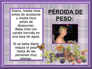 Diario, media hora
antes de acostarse
y media hora
antes de
desayunar,
Beba miel con
canela hervida en
una taza de agua.
Si se bebe diario
reduce el peso
hasta de las
personas muy
obesas.

PÉRDIDA DE
PESO:

 