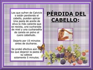 Los que sufren de Calvicie
o están perdiendo el
cabello, pueden aplicar
Una pasta de aceite de
oliva lo más caliente que
se resista, una cucharada
de miel y una cucharadita
de canela en polvo al
cuero cabelludo.
Dejarlo por 15 minutos
antes de ducharse.
Se probó efectivo aún con
los que dejaron la pasta en
su cabeza
solamente 5 minutos.

PÉRDIDA DEL
CABELLO:

 