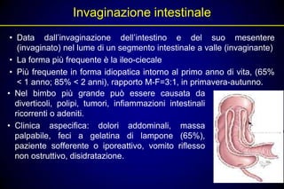 Invaginazione intestinale
 • Data dall’invaginazione dell’intestino e del suo mesentere
    (invaginato) nel lume di un segmento intestinale a valle (invaginante)
 • La forma più frequente è la ileo-ciecale
 • Più frequente in forma idiopatica intorno al primo anno di vita, (65%
    < 1 anno; 85% < 2 anni), rapporto M-F=3:1, in primavera-autunno.
• Nel bimbo più grande può essere causata da
   diverticoli, polipi, tumori, infiammazioni intestinali
   ricorrenti o adeniti.
• Clinica aspecifica: dolori addominali, massa
   palpabile, feci a gelatina di lampone (65%),
   paziente sofferente o iporeattivo, vomito riflesso
   non ostruttivo, disidratazione.
 