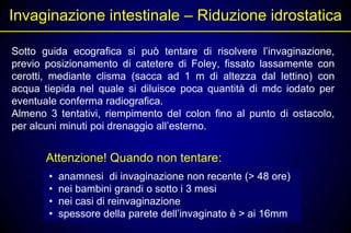 Invaginazione intestinale – Riduzione idrostatica

Sotto guida ecografica si può tentare di risolvere l’invaginazione,
previo posizionamento di catetere di Foley, fissato lassamente con
cerotti, mediante clisma (sacca ad 1 m di altezza dal lettino) con
acqua tiepida nel quale si diluisce poca quantità di mdc iodato per
eventuale conferma radiografica.
Almeno 3 tentativi, riempimento del colon fino al punto di ostacolo,
per alcuni minuti poi drenaggio all’esterno.


       Attenzione! Quando non tentare:
       •   anamnesi di invaginazione non recente (> 48 ore)
       •   nei bambini grandi o sotto i 3 mesi
       •   nei casi di reinvaginazione
       •   spessore della parete dell’invaginato è > ai 16mm
 
