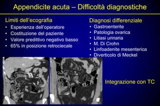 Appendicite acuta – Difficoltà diagnostiche
Limiti dell’ecografia                  Diagnosi differenziale
•   Esperienza dell’operatore          •   Gastroenterite
•   Costituzione del paziente          •   Patologia ovarica
•   Valore predittivo negativo basso   •   Litiasi urinaria
•   65% in posizione retrociecale      •   M. Di Crohn
                                       •   Linfoadenite mesenterica
                                       •   Diverticolo di Meckel




                                                Integrazione con TC
 