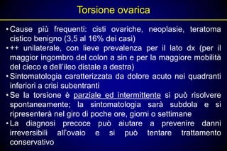 Torsione ovarica
• Cause più frequenti: cisti ovariche, neoplasie, teratoma
  cistico benigno (3,5 al 16% dei casi)
• ++ unilaterale, con lieve prevalenza per il lato dx (per il
  maggior ingombro del colon a sin e per la maggiore mobilità
  del cieco e dell’ileo distale a destra)
• Sintomatologia caratterizzata da dolore acuto nei quadranti
  inferiori a crisi subentranti
• Se la torsione è parziale ed intermittente si può risolvere
  spontaneamente; la sintomatologia sarà subdola e si
  ripresenterà nel giro di poche ore, giorni o settimane
• La diagnosi precoce può aiutare a prevenire danni
  irreversibili all’ovaio e si può tentare trattamento
  conservativo
 